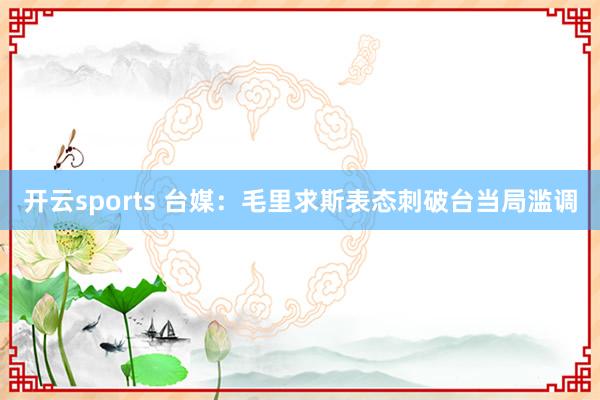 开云sports 台媒：毛里求斯表态刺破台当局滥调