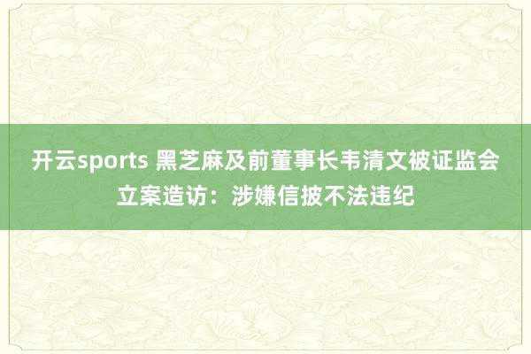 开云sports 黑芝麻及前董事长韦清文被证监会立案造访：涉嫌信披不法违纪