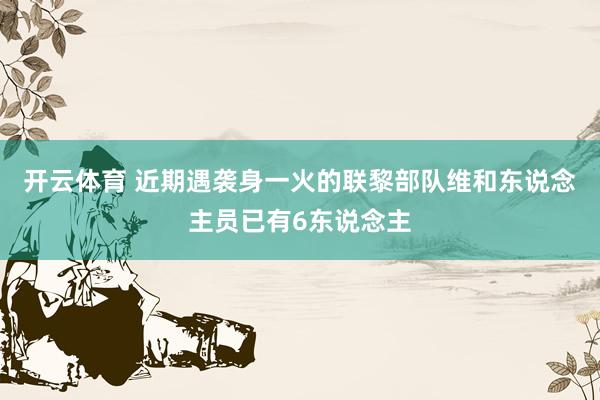开云体育 近期遇袭身一火的联黎部队维和东说念主员已有6东说念主