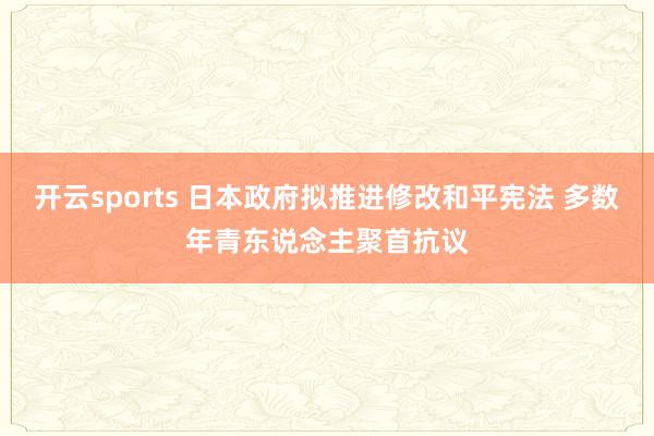 开云sports 日本政府拟推进修改和平宪法 多数年青东说念主聚首抗议
