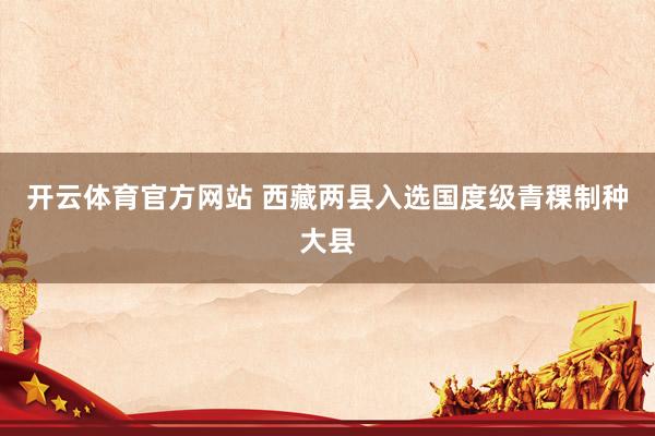 开云体育官方网站 西藏两县入选国度级青稞制种大县
