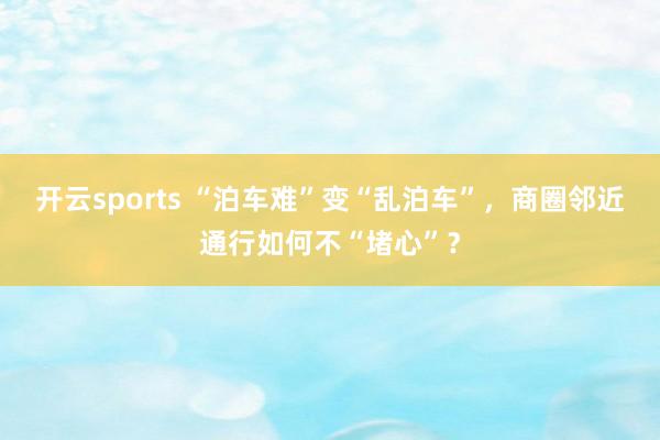 开云sports “泊车难”变“乱泊车”，商圈邻近通行如何不“堵心”？