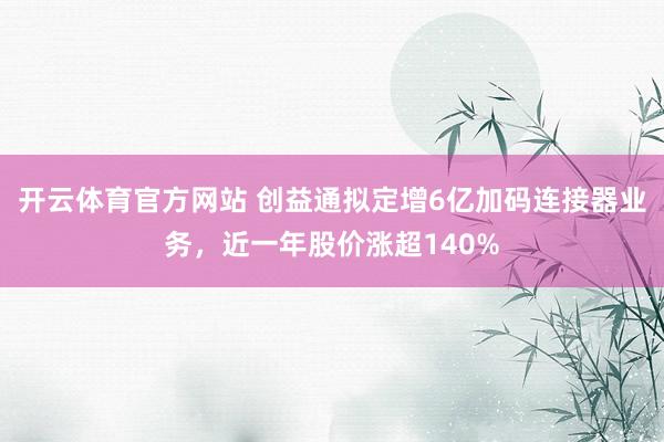 开云体育官方网站 创益通拟定增6亿加码连接器业务，近一年股价涨超140%