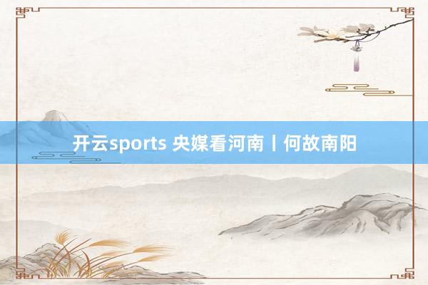 开云sports 央媒看河南丨何故南阳