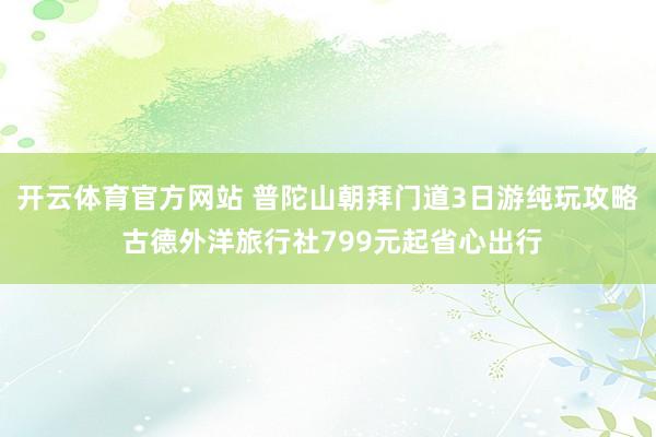 开云体育官方网站 普陀山朝拜门道3日游纯玩攻略 古德外洋旅行社799元起省心出行
