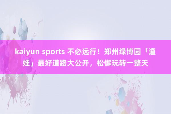 kaiyun sports 不必远行！郑州绿博园「遛娃」最好道路大公开，松懈玩转一整天