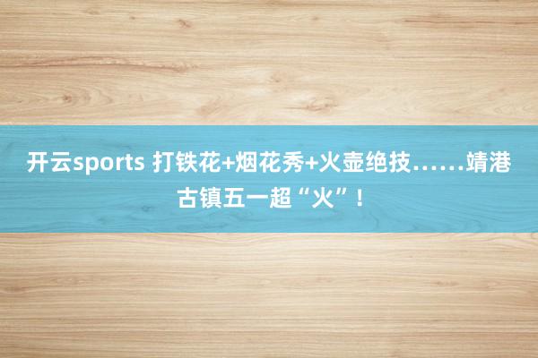 开云sports 打铁花+烟花秀+火壶绝技……靖港古镇五一超“火”！