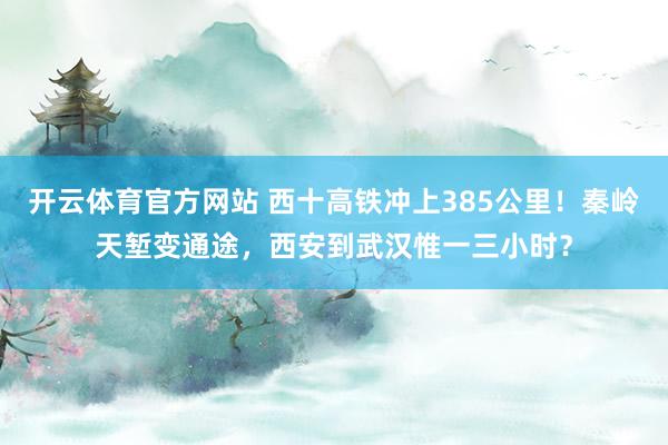开云体育官方网站 西十高铁冲上385公里！秦岭天堑变通途，西安到武汉惟一三小时？