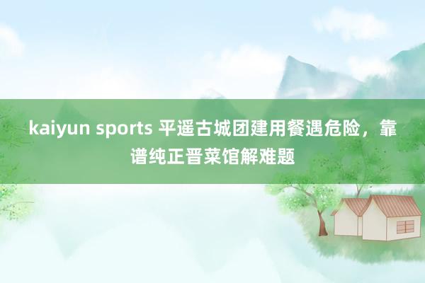 kaiyun sports 平遥古城团建用餐遇危险，靠谱纯正晋菜馆解难题