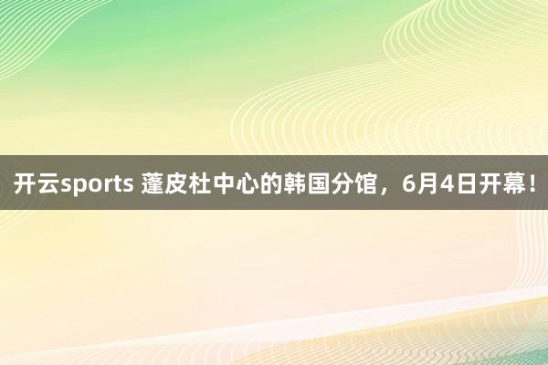 开云sports 蓬皮杜中心的韩国分馆，6月4日开幕！