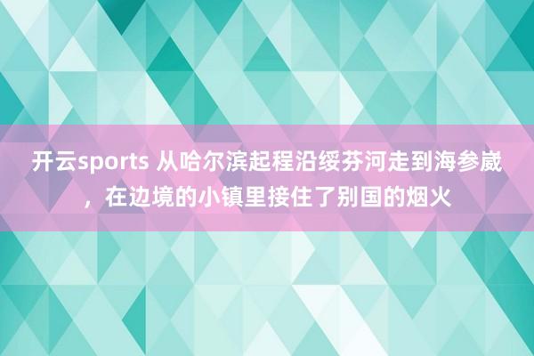 开云sports 从哈尔滨起程沿绥芬河走到海参崴，在边境的小镇里接住了别国的烟火