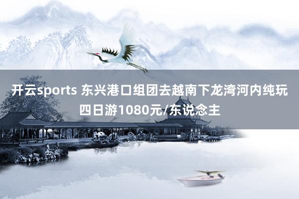 开云sports 东兴港口组团去越南下龙湾河内纯玩四日游1080元/东说念主