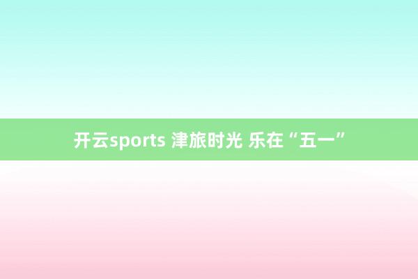 开云sports 津旅时光 乐在“五一”