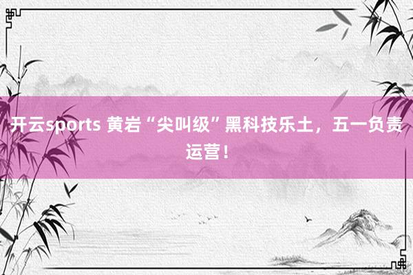 开云sports 黄岩“尖叫级”黑科技乐土，五一负责运营！