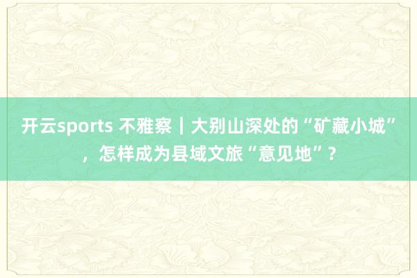 开云sports 不雅察｜大别山深处的“矿藏小城”，怎样成为县域文旅“意见地”？