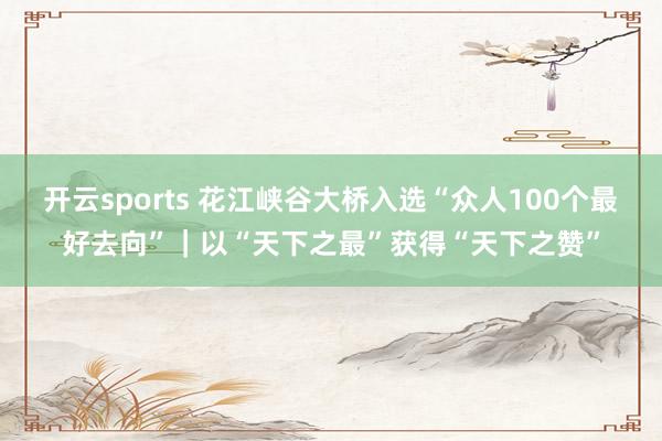 开云sports 花江峡谷大桥入选“众人100个最好去向”｜以“天下之最”获得“天下之赞”