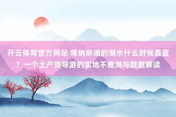 开云体育官方网站 喀纳斯湖的湖水什么时候最蓝？一个土产货导游的实地不雅测与数据解读