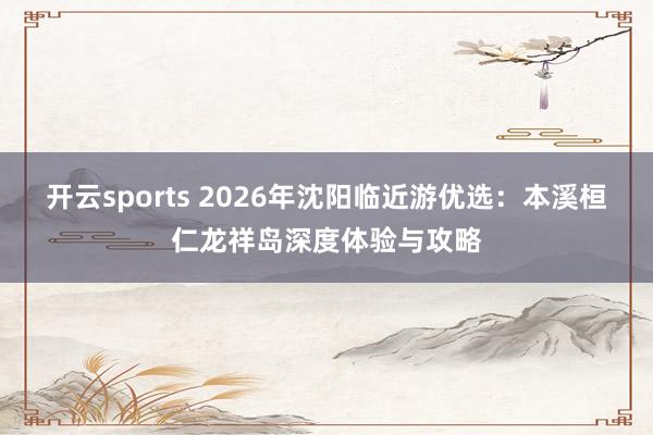 开云sports 2026年沈阳临近游优选：本溪桓仁龙祥岛深度体验与攻略