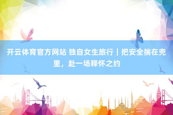 开云体育官方网站 独自女生旅行｜把安全揣在兜里，赴一场释怀之约