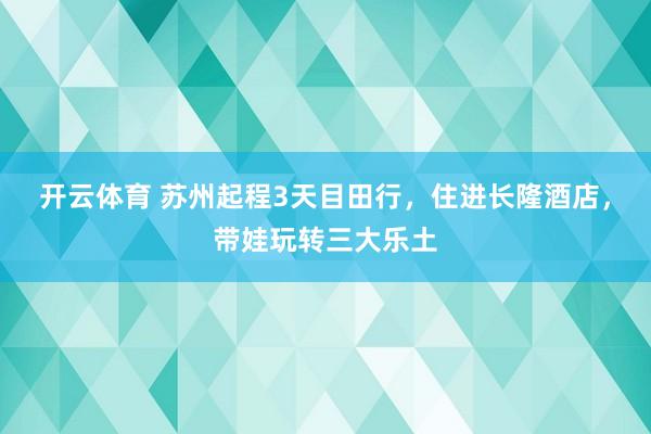开云体育 苏州起程3天目田行，住进长隆酒店，带娃玩转三大乐土