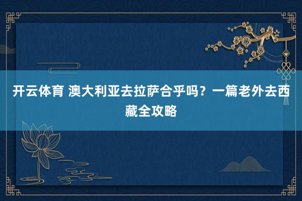 开云体育 澳大利亚去拉萨合乎吗？一篇老外去西藏全攻略