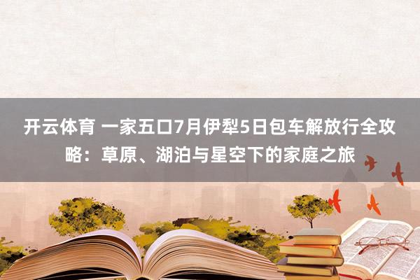 开云体育 一家五口7月伊犁5日包车解放行全攻略：草原、湖泊与星空下的家庭之旅