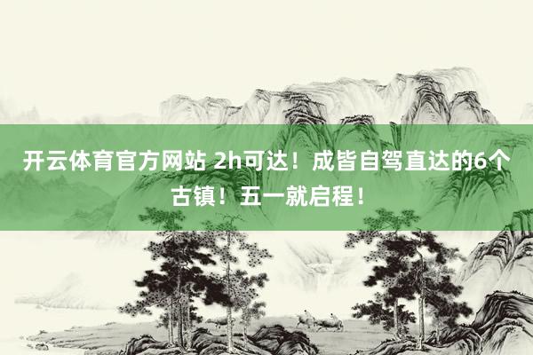 开云体育官方网站 2h可达！成皆自驾直达的6个古镇！五一就启程！