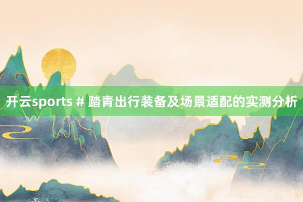 开云sports # 踏青出行装备及场景适配的实测分析