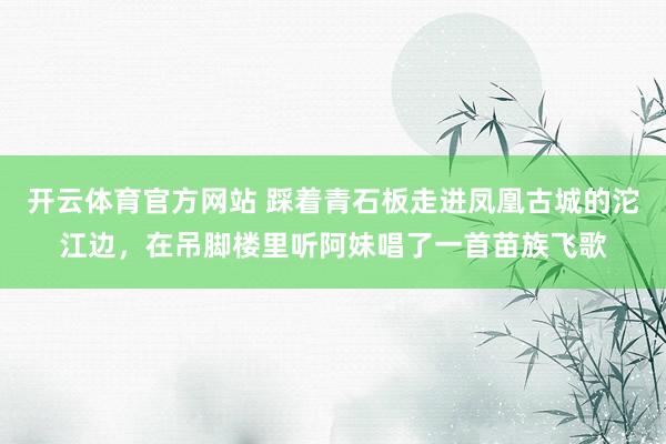 开云体育官方网站 踩着青石板走进凤凰古城的沱江边，在吊脚楼里听阿妹唱了一首苗族飞歌