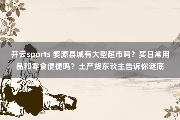 开云sports 婺源县城有大型超市吗？买日常用品和零食便捷吗？土产货东谈主告诉你谜底