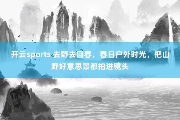 开云sports 去野去回春，春日户外时光，把山野好意思景都拍进镜头