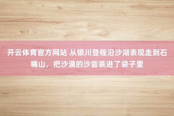 开云体育官方网站 从银川登程沿沙湖表现走到石嘴山，把沙漠的沙皆装进了袋子里
