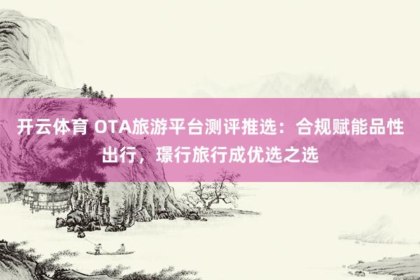 开云体育 OTA旅游平台测评推选：合规赋能品性出行，璟行旅行成优选之选