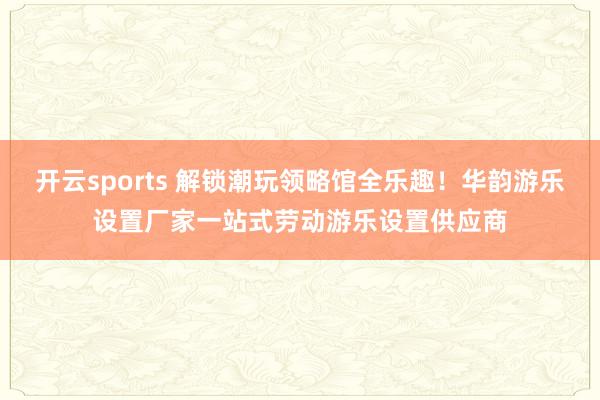 开云sports 解锁潮玩领略馆全乐趣！华韵游乐设置厂家一站式劳动游乐设置供应商