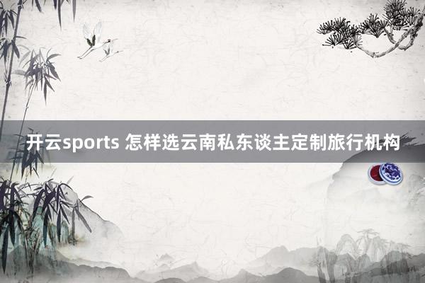 开云sports 怎样选云南私东谈主定制旅行机构