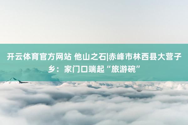 开云体育官方网站 他山之石|赤峰市林西县大营子乡：家门口端起“旅游碗”