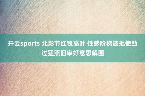 开云sports 北影节红毯高叶 性感阶梯被批使劲过猛照旧审好意思解围