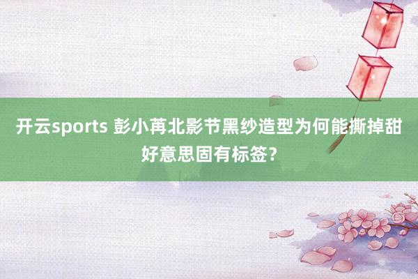开云sports 彭小苒北影节黑纱造型为何能撕掉甜好意思固有标签？
