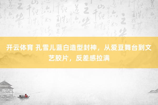 开云体育 孔雪儿蓝白造型封神，从爱豆舞台到文艺胶片，反差感拉满