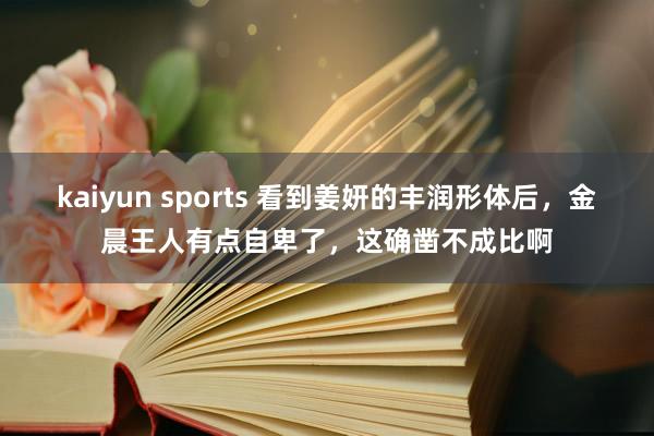 kaiyun sports 看到姜妍的丰润形体后，金晨王人有点自卑了，这确凿不成比啊