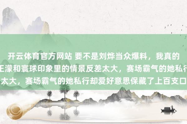 开云体育官方网站 要不是刘烨当众爆料，我真的十足不敢笃信生涯里的王濛和寰球印象里的情景反差太大，赛场霸气的她私行却爱好意思保藏了上百支口红