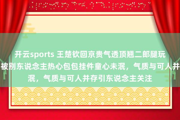开云sports 王楚钦回京贵气透顶翘二郎腿玩手机打电话，车门被别东说念主热心包包挂件童心未泯，气质与可人并存引东说念主关注