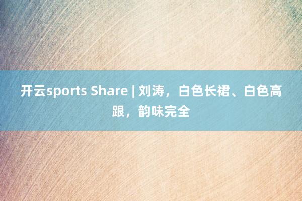开云sports Share | 刘涛，白色长裙、白色高跟，韵味完全