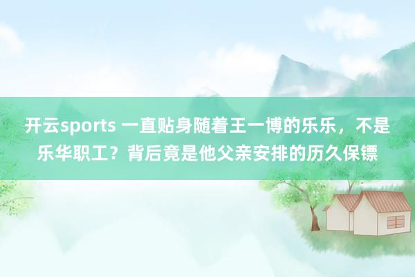 开云sports 一直贴身随着王一博的乐乐，不是乐华职工？背后竟是他父亲安排的历久保镖
