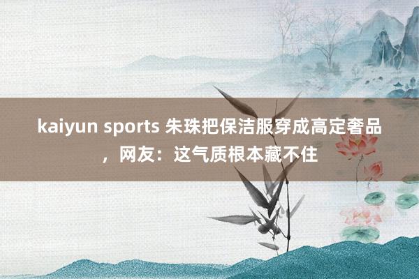 kaiyun sports 朱珠把保洁服穿成高定奢品，网友：这气质根本藏不住