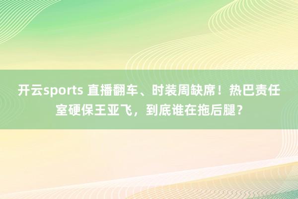 开云sports 直播翻车、时装周缺席！热巴责任室硬保王亚飞，到底谁在拖后腿？