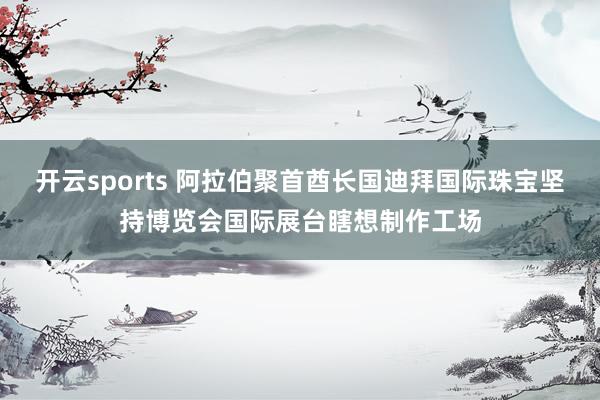开云sports 阿拉伯聚首酋长国迪拜国际珠宝坚持博览会国际展台瞎想制作工场