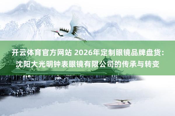 开云体育官方网站 2026年定制眼镜品牌盘货：沈阳大光明钟表眼镜有限公司的传承与转变