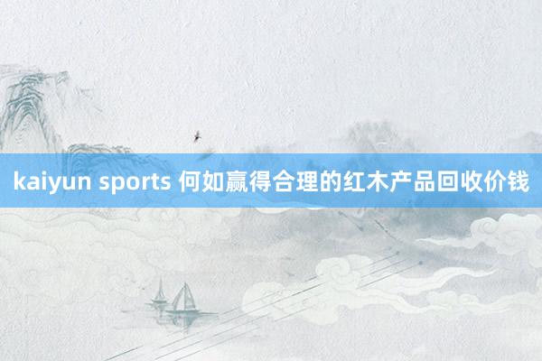 kaiyun sports 何如赢得合理的红木产品回收价钱