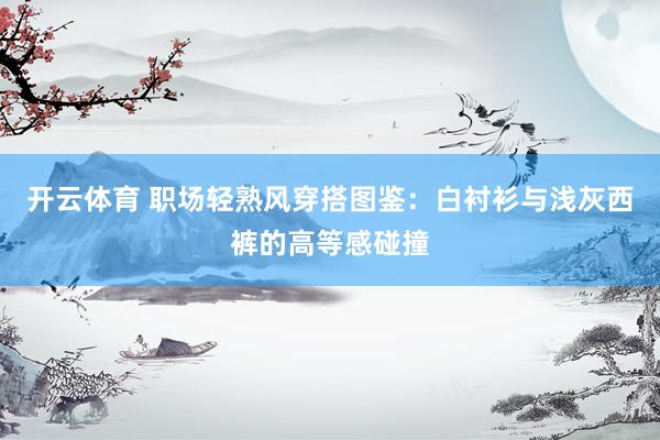 开云体育 职场轻熟风穿搭图鉴：白衬衫与浅灰西裤的高等感碰撞